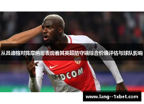 从吕迪格对阵摩纳哥表现看其英超防守端综合价值评估与球队影响