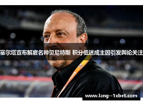 塞尔塔宣布解雇名帅贝尼特斯 积分低迷成主因引发舆论关注 塞尔塔宣布解雇名帅贝尼特斯 积分低迷成主因引发舆论关注