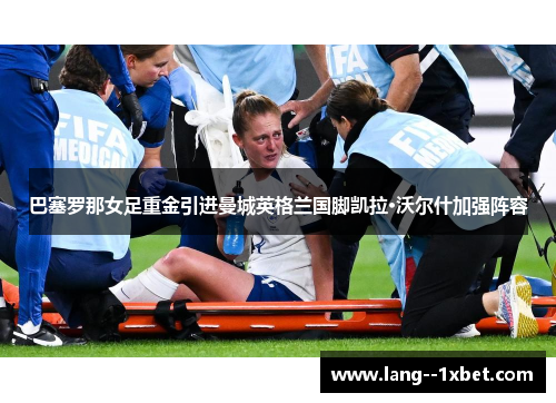 巴塞罗那女足重金引进曼城英格兰国脚凯拉·沃尔什加强阵容