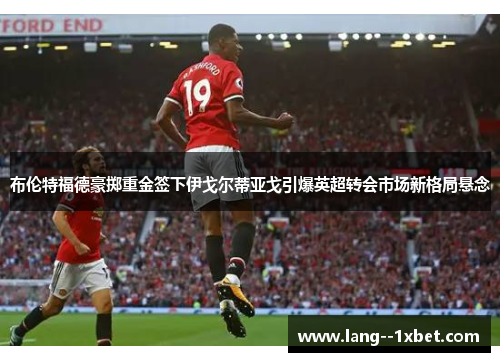 布伦特福德豪掷重金签下伊戈尔蒂亚戈引爆英超转会市场新格局悬念