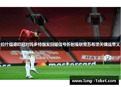 拉什福德欧冠对阵多特爆发回暖信号折射曼联复苏希望关键战意义